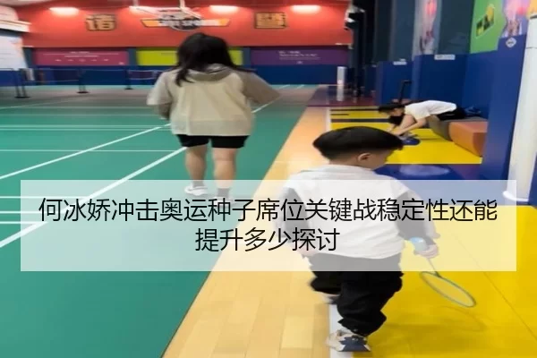 何冰娇冲击奥运种子席位关键战稳定性还能提升多少探讨