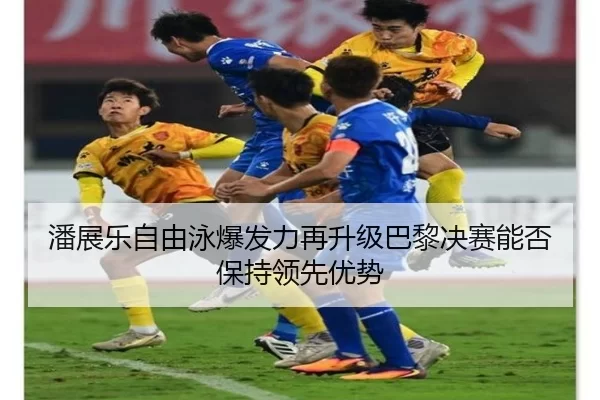 潘展乐自由泳爆发力再升级巴黎决赛能否保持领先优势